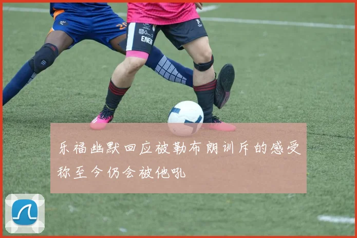 乐福幽默回应被勒布朗训斥的感受称至今仍会被他吼