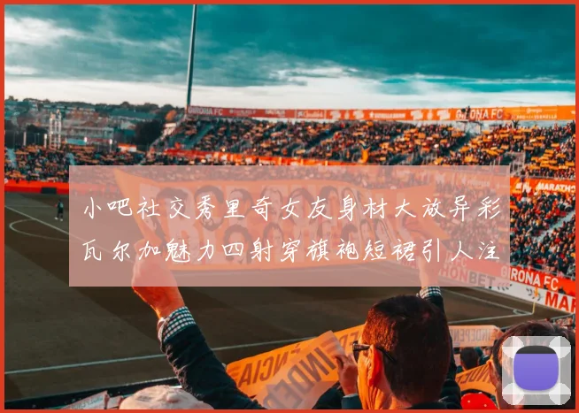 小吧社交秀里奇女友身材大放异彩瓦尔加魅力四射穿旗袍短裙引人注目