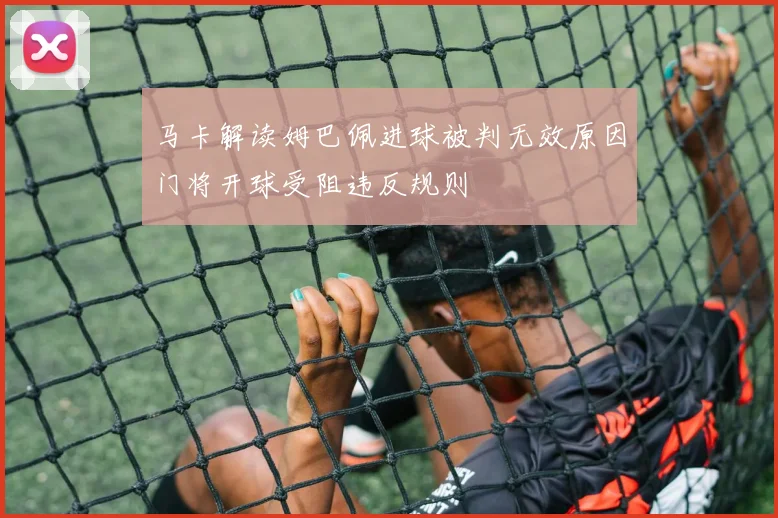 马卡解读姆巴佩进球被判无效原因门将开球受阻违反规则