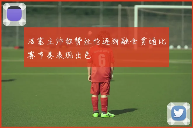 活塞主帅称赞杜伦逐渐融会贯通比赛节奏表现出色