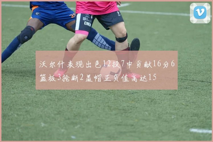 沃尔什表现出色12投7中贡献16分6篮板3抢断2盖帽正负值高达15