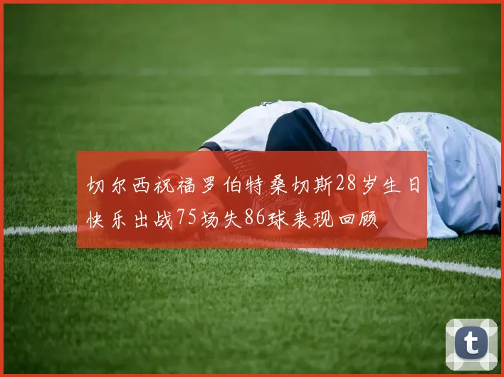 切尔西祝福罗伯特桑切斯28岁生日快乐出战75场失86球表现回顾