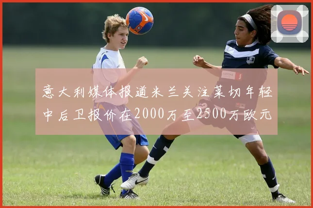 意大利媒体报道米兰关注莱切年轻中后卫报价在2000万至2500万欧元之间