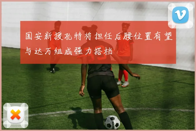 国安新援孔特将担任后腰位置有望与达万组成强力搭档