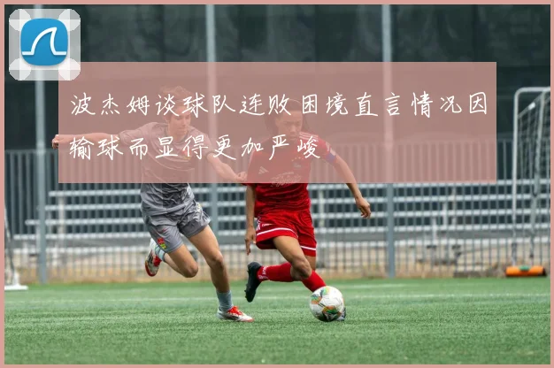 波杰姆谈球队连败困境直言情况因输球而显得更加严峻