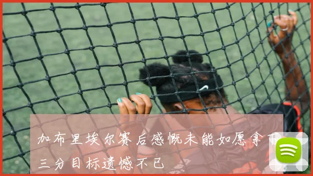 加布里埃尔赛后感慨未能如愿拿下三分目标遗憾不已