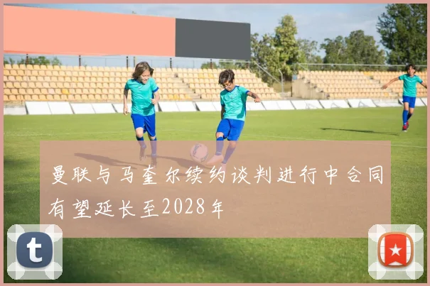 曼联与马奎尔续约谈判进行中合同有望延长至2028年