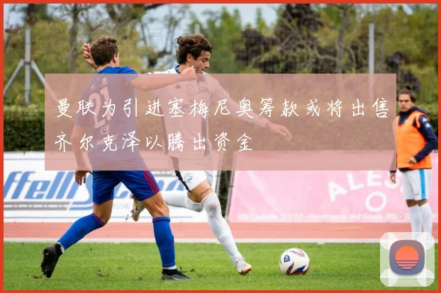 曼联为引进塞梅尼奥筹款或将出售齐尔克泽以腾出资金