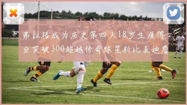 弗拉格成为历史第四人18岁生涯得分突破300超越传奇球星科比麦迪詹姆斯