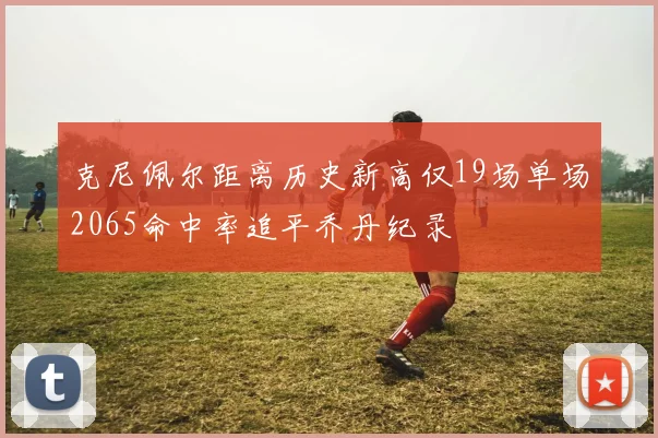 克尼佩尔距离历史新高仅19场单场2065命中率追平乔丹纪录