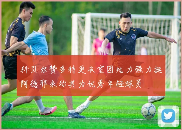 科贝尔赞多特更衣室团结力强力挺阿德耶米称其为优秀年轻球员